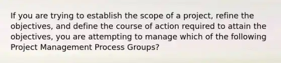 If you are trying to establish the scope of a project, refine the objectives, and define the course of action required to attain the objectives, you are attempting to manage which of the following Project Management Process Groups?