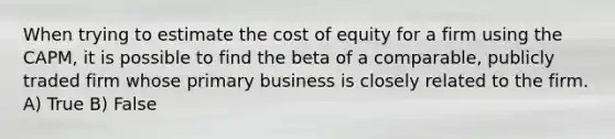 When trying to estimate the cost of equity for a firm using the CAPM, it is possible to find the beta of a comparable, publicly traded firm whose primary business is closely related to the firm. A) True B) False