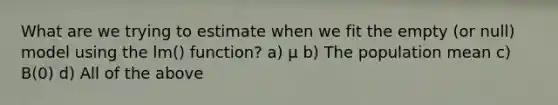 What are we trying to estimate when we fit the empty (or null) model using the lm() function? a) μ b) The population mean c) B(0) d) All of the above