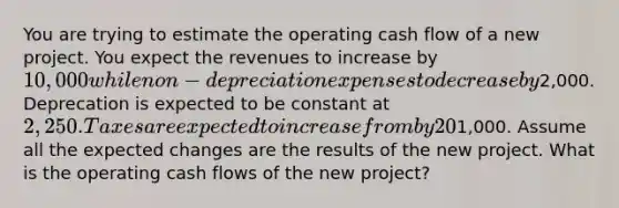 You are trying to estimate the operating cash flow of a new project. You expect the revenues to increase by 10,000 while non-depreciation expenses to decrease by2,000. Deprecation is expected to be constant at 2,250. Taxes are expected to increase from by 20% from last year's1,000. Assume all the expected changes are the results of the new project. What is the operating cash flows of the new project?