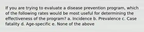 If you are trying to evaluate a disease prevention program, which of the following rates would be most useful for determining the effectiveness of the program? a. Incidence b. Prevalence c. Case fatality d. Age-specific e. None of the above