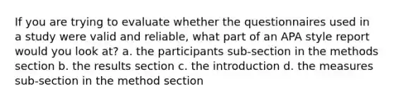 If you are trying to evaluate whether the questionnaires used in a study were valid and reliable, what part of an APA style report would you look at? a. the participants sub-section in the methods section b. the results section c. the introduction d. the measures sub-section in the method section