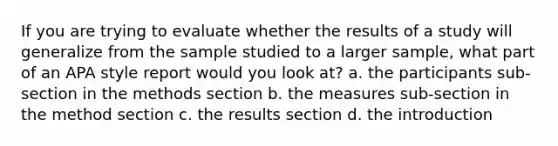 If you are trying to evaluate whether the results of a study will generalize from the sample studied to a larger sample, what part of an APA style report would you look at? a. the participants sub-section in the methods section b. the measures sub-section in the method section c. the results section d. the introduction