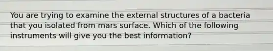 You are trying to examine the external structures of a bacteria that you isolated from mars surface. Which of the following instruments will give you the best information?