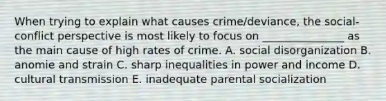 When trying to explain what causes crime/deviance, the social-conflict perspective is most likely to focus on _______________ as the main cause of high rates of crime. A. social disorganization B. anomie and strain C. sharp inequalities in power and income D. cultural transmission E. inadequate parental socialization