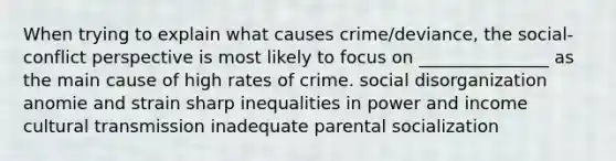 When trying to explain what causes crime/deviance, the social-conflict perspective is most likely to focus on _______________ as the main cause of high rates of crime. social disorganization anomie and strain sharp inequalities in power and income cultural transmission inadequate parental socialization