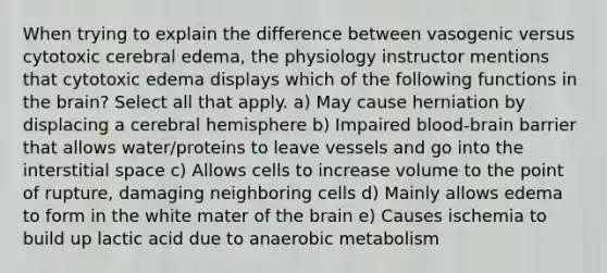 When trying to explain the difference between vasogenic versus cytotoxic cerebral edema, the physiology instructor mentions that cytotoxic edema displays which of the following functions in the brain? Select all that apply. a) May cause herniation by displacing a cerebral hemisphere b) Impaired blood-brain barrier that allows water/proteins to leave vessels and go into the interstitial space c) Allows cells to increase volume to the point of rupture, damaging neighboring cells d) Mainly allows edema to form in the white mater of the brain e) Causes ischemia to build up lactic acid due to anaerobic metabolism