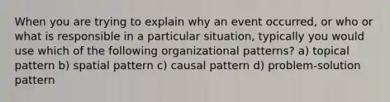 When you are trying to explain why an event occurred, or who or what is responsible in a particular situation, typically you would use which of the following organizational patterns? a) topical pattern b) spatial pattern c) causal pattern d) problem-solution pattern