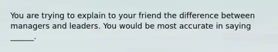 You are trying to explain to your friend the difference between managers and leaders. You would be most accurate in saying ______.