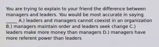 You are trying to explain to your friend the difference between managers and leaders. You would be most accurate in saying _____ A.) leaders and managers cannot coexist in an organization B.) managers maintain order and leaders seek change C.) leaders make more money than managers D.) managers have more referent power than leaders