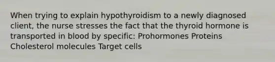 When trying to explain hypothyroidism to a newly diagnosed client, the nurse stresses the fact that the thyroid hormone is transported in blood by specific: Prohormones Proteins Cholesterol molecules Target cells