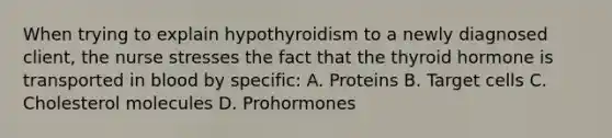 When trying to explain hypothyroidism to a newly diagnosed client, the nurse stresses the fact that the thyroid hormone is transported in blood by specific: A. Proteins B. Target cells C. Cholesterol molecules D. Prohormones