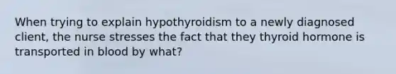 When trying to explain hypothyroidism to a newly diagnosed client, the nurse stresses the fact that they thyroid hormone is transported in blood by what?