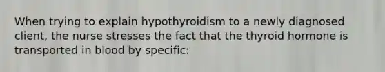 When trying to explain hypothyroidism to a newly diagnosed client, the nurse stresses the fact that the thyroid hormone is transported in blood by specific: