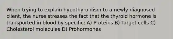 When trying to explain hypothyroidism to a newly diagnosed client, the nurse stresses the fact that the thyroid hormone is transported in blood by specific: A) Proteins B) Target cells C) Cholesterol molecules D) Prohormones