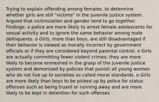 Trying to explain offending among females, to determine whether girls are still "victims" in the juvenile justice system. Argued that victimization and gender tend to go together. Findings: o police are more likely to arrest female adolescents for sexual activity and to ignore the same behavior among male delinquents. o Girls, more than boys, are still disadvantaged if their behavior is viewed as morally incorrect by government officials or if they are considered beyond parental control. o Girls are actually committing fewer violent crimes; they are more likely to become enmeshed in the grasp of the juvenile justice system and demonized by policies that punish all young women who do not live up to societies so called moral standards. o Girls are more likely than boys to be picked up by police for status offenses such as being truant or running away and are more likely to be kept in detention for such offenses