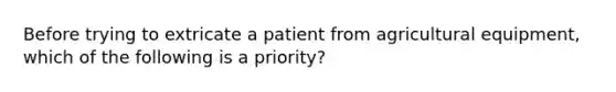 Before trying to extricate a patient from agricultural equipment, which of the following is a priority?