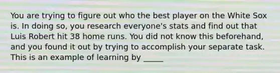 You are trying to figure out who the best player on the White Sox is. In doing so, you research everyone's stats and find out that Luis Robert hit 38 home runs. You did not know this beforehand, and you found it out by trying to accomplish your separate task. This is an example of learning by _____