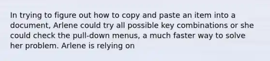 In trying to figure out how to copy and paste an item into a document, Arlene could try all possible key combinations or she could check the pull-down menus, a much faster way to solve her problem. Arlene is relying on