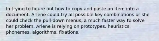 In trying to figure out how to copy and paste an item into a document, Arlene could try all possible key combinations or she could check the pull-down menus, a much faster way to solve her problem. Arlene is relying on prototypes. heuristics. phonemes. algorithms. fixations.