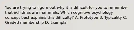 You are trying to figure out why it is difficult for you to remember that echidnas are mammals. Which cognitive psychology concept best explains this difficulty? A. Prototype B. Typicality C. Graded membership D. Exemplar