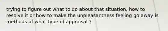 trying to figure out what to do about that situation, how to resolve it or how to make the unpleasantness feeling go away is methods of what type of appraisal ?