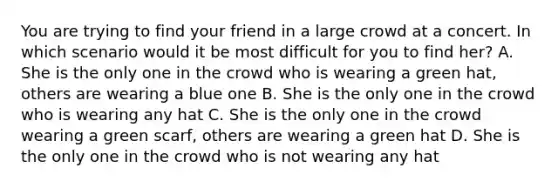 You are trying to find your friend in a large crowd at a concert. In which scenario would it be most difficult for you to find her? A. She is the only one in the crowd who is wearing a green hat, others are wearing a blue one B. She is the only one in the crowd who is wearing any hat C. She is the only one in the crowd wearing a green scarf, others are wearing a green hat D. She is the only one in the crowd who is not wearing any hat