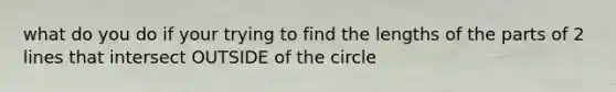 what do you do if your trying to find the lengths of the parts of 2 lines that intersect OUTSIDE of the circle