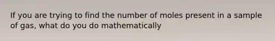 If you are trying to find the number of moles present in a sample of gas, what do you do mathematically