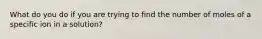 What do you do if you are trying to find the number of moles of a specific ion in a solution?