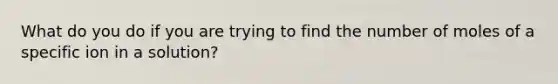 What do you do if you are trying to find the number of moles of a specific ion in a solution?