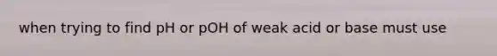 when trying to find pH or pOH of weak acid or base must use