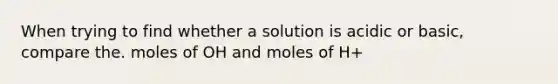 When trying to find whether a solution is acidic or basic, compare the. moles of OH and moles of H+