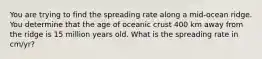 You are trying to find the spreading rate along a mid-ocean ridge. You determine that the age of oceanic crust 400 km away from the ridge is 15 million years old. What is the spreading rate in cm/yr?