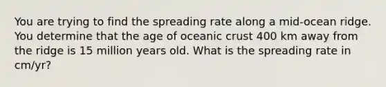 You are trying to find the spreading rate along a mid-ocean ridge. You determine that the age of oceanic crust 400 km away from the ridge is 15 million years old. What is the spreading rate in cm/yr?