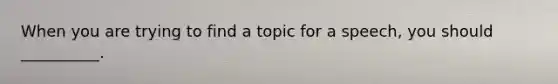 When you are trying to find a topic for a speech, you should __________.