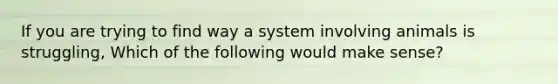 If you are trying to find way a system involving animals is struggling, Which of the following would make sense?