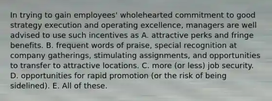 In trying to gain employees' wholehearted commitment to good strategy execution and operating excellence, managers are well advised to use such incentives as A. attractive perks and fringe benefits. B. frequent words of praise, special recognition at company gatherings, stimulating assignments, and opportunities to transfer to attractive locations. C. more (or less) job security. D. opportunities for rapid promotion (or the risk of being sidelined). E. All of these.