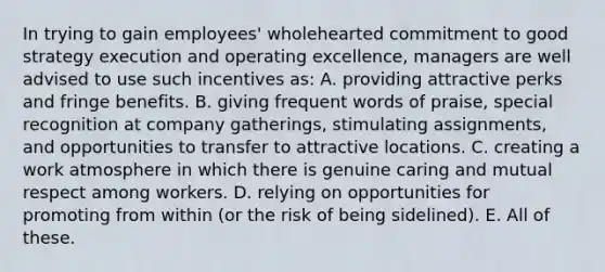 In trying to gain employees' wholehearted commitment to good strategy execution and operating excellence, managers are well advised to use such incentives as: A. providing attractive perks and fringe benefits. B. giving frequent words of praise, special recognition at company gatherings, stimulating assignments, and opportunities to transfer to attractive locations. C. creating a work atmosphere in which there is genuine caring and mutual respect among workers. D. relying on opportunities for promoting from within (or the risk of being sidelined). E. All of these.