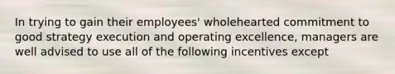 In trying to gain their employees' wholehearted commitment to good strategy execution and operating excellence, managers are well advised to use all of the following incentives except