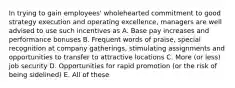 In trying to gain employees' wholehearted commitment to good strategy execution and operating excellence, managers are well advised to use such incentives as A. Base pay increases and performance bonuses B. Frequent words of praise, special recognition at company gatherings, stimulating assignments and opportunities to transfer to attractive locations C. More (or less) job security D. Opportunities for rapid promotion (or the risk of being sidelined) E. All of these