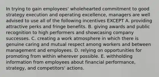 In trying to gain employees' wholehearted commitment to good strategy execution and operating excellence, managers are well advised to use all of the following incentives EXCEPT A. providing attractive perks and fringe benefits. B. giving awards and public recognition to high performers and showcasing company successes. C. creating a work atmosphere in which there is genuine caring and mutual respect among workers and between management and employees. D. relying on opportunities for promoting from within wherever possible. E. withholding information from employees about financial performance, strategy, and competitors' actions.