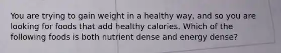 You are trying to gain weight in a healthy way, and so you are looking for foods that add healthy calories. Which of the following foods is both nutrient dense and energy dense?