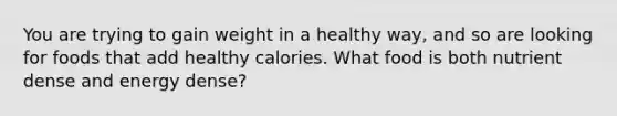 You are trying to gain weight in a healthy way, and so are looking for foods that add healthy calories. What food is both nutrient dense and energy dense?