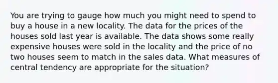 You are trying to gauge how much you might need to spend to buy a house in a new locality. The data for the prices of the houses sold last year is available. The data shows some really expensive houses were sold in the locality and the price of no two houses seem to match in the sales data. What measures of central tendency are appropriate for the situation?