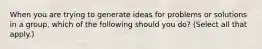 When you are trying to generate ideas for problems or solutions in a group, which of the following should you do? (Select all that apply.)