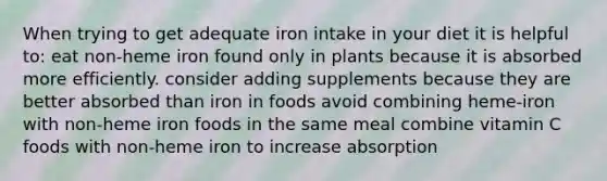 When trying to get adequate iron intake in your diet it is helpful to: eat non-heme iron found only in plants because it is absorbed more efficiently. consider adding supplements because they are better absorbed than iron in foods avoid combining heme-iron with non-heme iron foods in the same meal combine vitamin C foods with non-heme iron to increase absorption