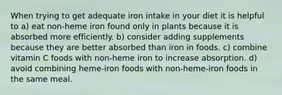 When trying to get adequate iron intake in your diet it is helpful to a) eat non-heme iron found only in plants because it is absorbed more efficiently. b) consider adding supplements because they are better absorbed than iron in foods. c) combine vitamin C foods with non-heme iron to increase absorption. d) avoid combining heme-iron foods with non-heme-iron foods in the same meal.