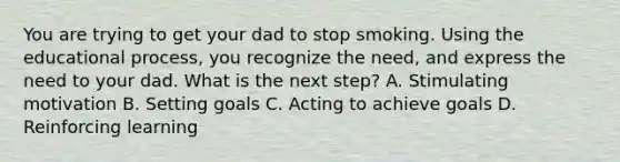 You are trying to get your dad to stop smoking. Using the educational process, you recognize the need, and express the need to your dad. What is the next step? A. Stimulating motivation B. Setting goals C. Acting to achieve goals D. Reinforcing learning