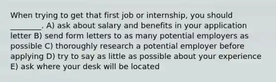 When trying to get that first job or internship, you should ________. A) ask about salary and benefits in your application letter B) send form letters to as many potential employers as possible C) thoroughly research a potential employer before applying D) try to say as little as possible about your experience E) ask where your desk will be located